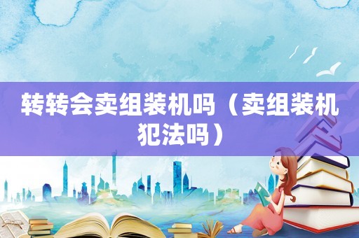 轉(zhuǎn)轉(zhuǎn)會賣組裝機嗎（賣組裝機犯法嗎）