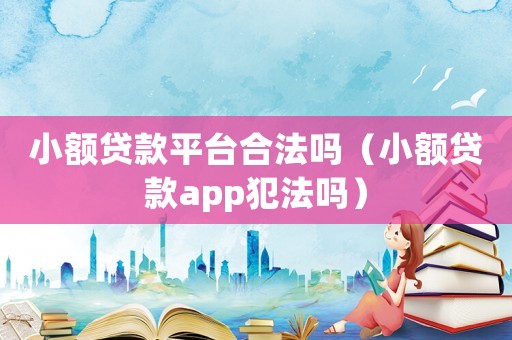 小額貸款平臺合法嗎（小額貸款app犯法嗎）