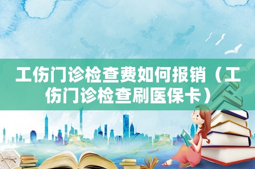 工傷門診檢查費如何報銷（工傷門診檢查刷醫保卡）