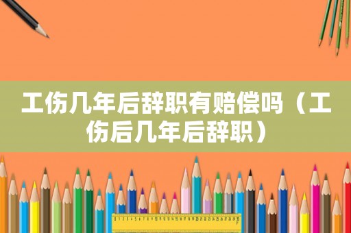 工傷幾年后辭職有賠償嗎（工傷后幾年后辭職）