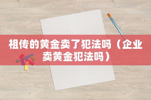 祖?zhèn)鞯狞S金賣(mài)了犯法嗎（企業(yè)賣(mài)黃金犯法嗎）