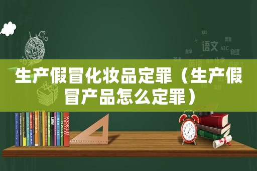 生產假冒化妝品定罪（生產假冒產品怎么定罪）