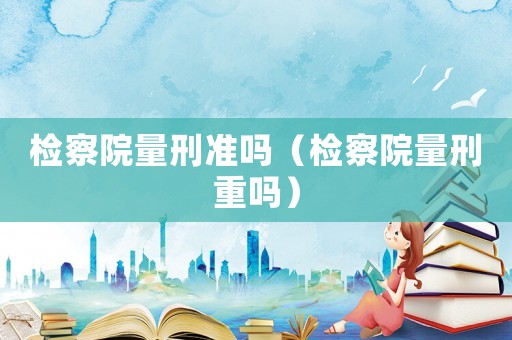 檢察院量刑準嗎（檢察院量刑重嗎）