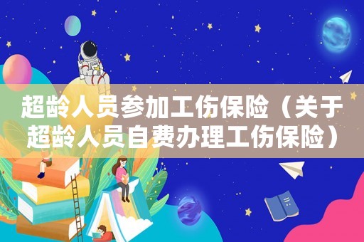 超齡人員參加工傷保險(xiǎn)（關(guān)于超齡人員自費(fèi)辦理工傷保險(xiǎn)）