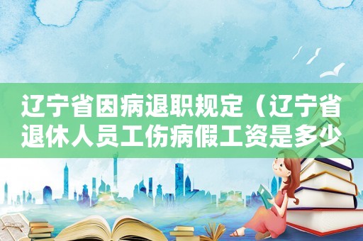 遼寧省因病退職規定（遼寧省退休人員工傷病假工資是多少錢）