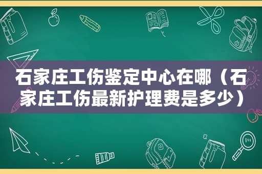 石家莊工傷鑒定中心在哪（石家莊工傷最新護(hù)理費是多少）