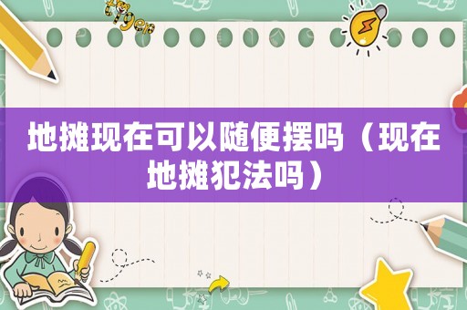 地攤現(xiàn)在可以隨便擺嗎（現(xiàn)在地攤犯法嗎）
