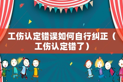 工傷認定錯誤如何自行糾正（工傷認定錯了）