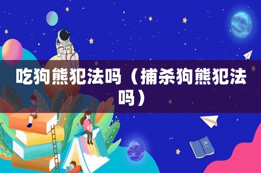 吃狗熊犯法嗎（捕殺狗熊犯法嗎）