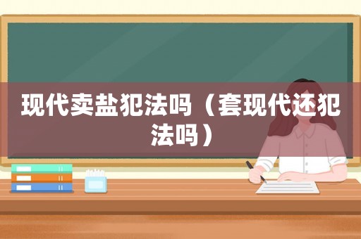 現(xiàn)代賣鹽犯法嗎（套現(xiàn)代還犯法嗎）