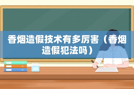 香煙造假技術有多厲害（香煙造假犯法嗎）