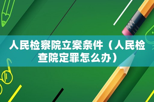 人民檢察院立案條件（人民檢查院定罪怎么辦）