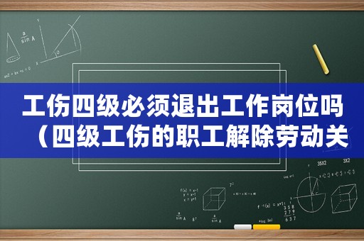 工傷四級必須退出工作崗位嗎（四級工傷的職工解除勞動關系）