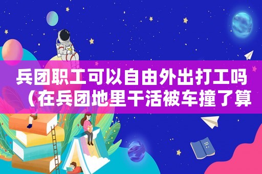 兵團職工可以自由外出打工嗎（在兵團地里干活被車撞了算工傷嗎）