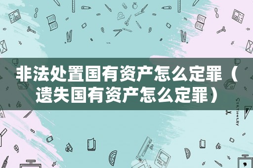 非法處置國(guó)有資產(chǎn)怎么定罪（遺失國(guó)有資產(chǎn)怎么定罪）