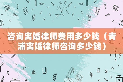 咨詢離婚律師費用多少錢（青浦離婚律師咨詢多少錢）