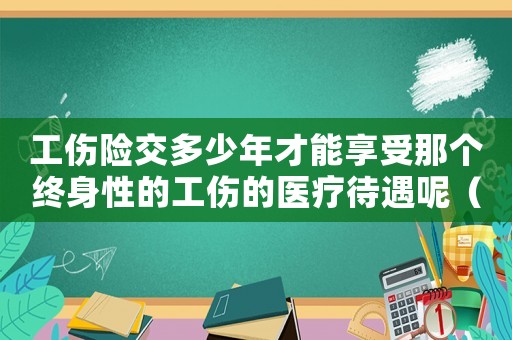 工傷險交多少年才能享受那個終身性的工傷的醫療待遇呢（工傷險一共交多少年）