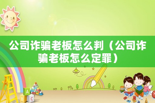 公司詐騙老板怎么判（公司詐騙老板怎么定罪）