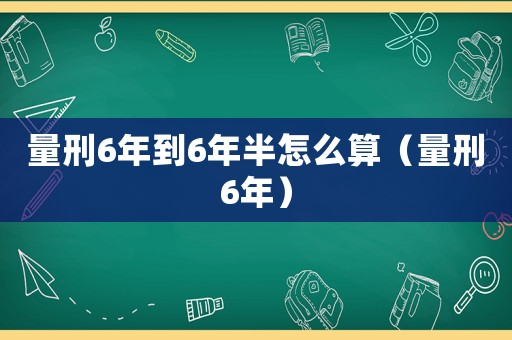 量刑6年到6年半怎么算（量刑6年）