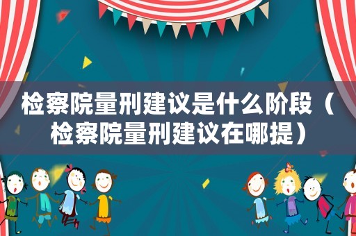 檢察院量刑建議是什么階段（檢察院量刑建議在哪提）