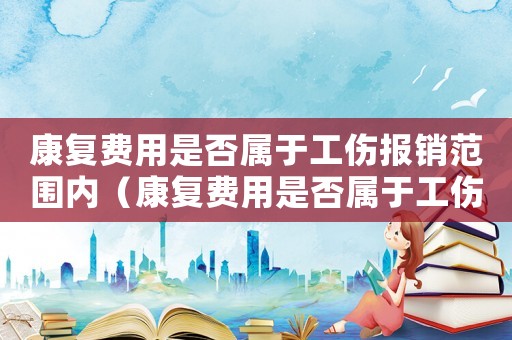 康復費用是否屬于工傷報銷范圍內(nèi)（康復費用是否屬于工傷報銷）