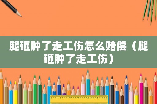 腿砸腫了走工傷怎么賠償（腿砸腫了走工傷）