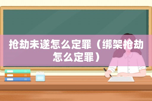 搶劫未遂怎么定罪（綁架搶劫怎么定罪）
