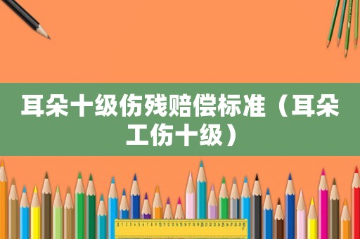 耳朵十級傷殘賠償標準（耳朵工傷十級）
