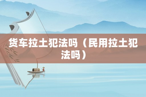 貨車拉土犯法嗎（民用拉土犯法嗎）