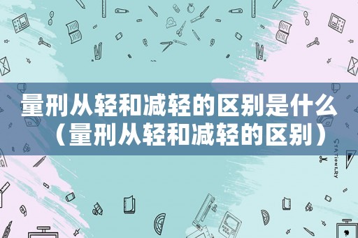 量刑從輕和減輕的區別是什么（量刑從輕和減輕的區別）