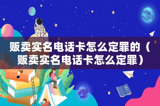 販賣實名電話卡怎么定罪的（販賣實名電話卡怎么定罪）