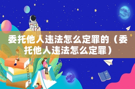 委托他人違法怎么定罪的（委托他人違法怎么定罪）