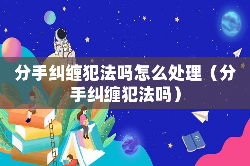 分手糾纏犯法嗎怎么處理（分手糾纏犯法嗎）