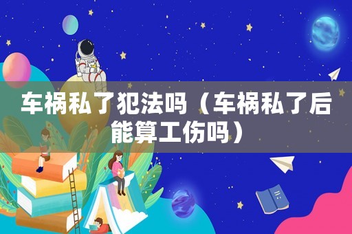 車禍私了犯法嗎（車禍私了后能算工傷嗎）