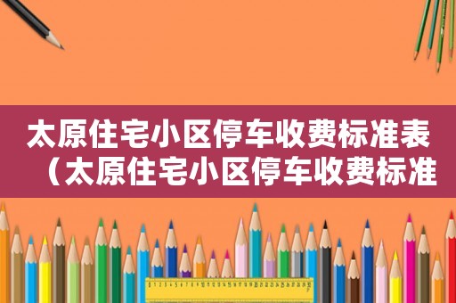 太原住宅小區停車收費標準表（太原住宅小區停車收費標準）