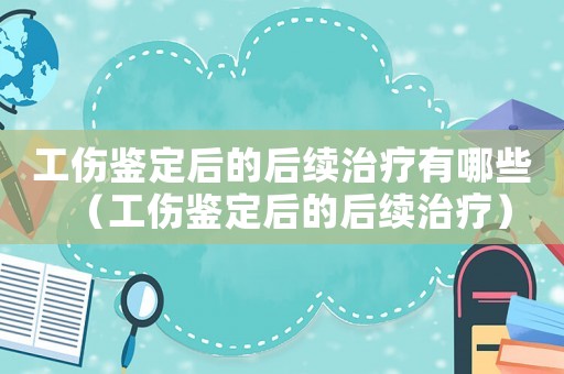 工傷鑒定后的后續治療有哪些（工傷鑒定后的后續治療）