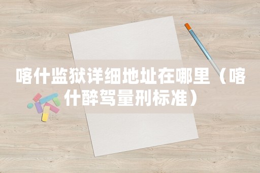 喀什監(jiān)獄詳細(xì)地址在哪里（喀什醉駕量刑標(biāo)準(zhǔn)）