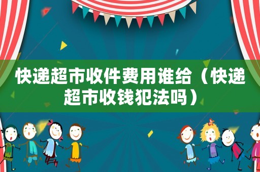 快遞超市收件費用誰給（快遞超市收錢犯法嗎）
