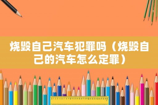 燒毀自己汽車犯罪嗎（燒毀自己的汽車怎么定罪）