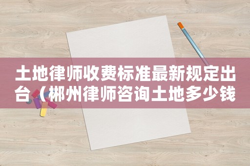 土地律師收費(fèi)標(biāo)準(zhǔn)最新規(guī)定出臺（郴州律師咨詢土地多少錢）