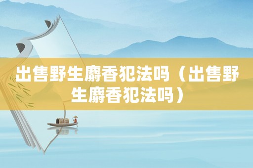出售野生麝香犯法嗎（出售野生麝香犯法嗎）