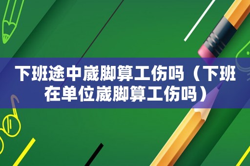 下班途中崴腳算工傷嗎（下班在單位崴腳算工傷嗎）