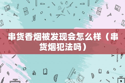 串貨香煙被發現會怎么樣（串貨煙犯法嗎）