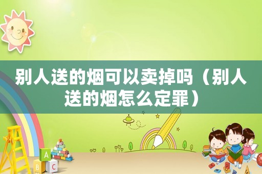 別人送的煙可以賣掉嗎（別人送的煙怎么定罪）