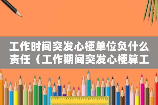 工作時間突發心梗單位負什么責任（工作期間突發心梗算工傷么）