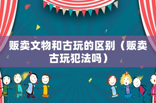 販賣文物和古玩的區(qū)別（販賣古玩犯法嗎）