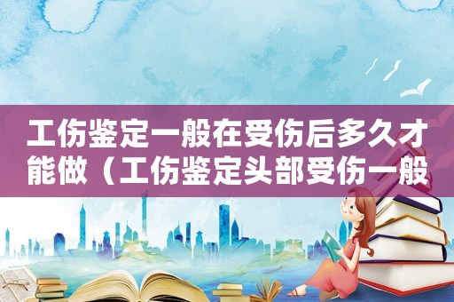 工傷鑒定一般在受傷后多久才能做（工傷鑒定頭部受傷一般需要多少時(shí)間）