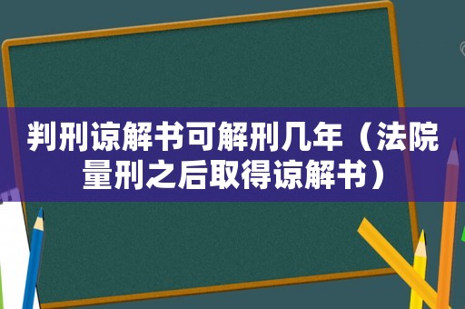 判刑諒解書可解刑幾年（法院量刑之后取得諒解書）