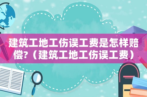 建筑工地工傷誤工費是怎樣賠償?（建筑工地工傷誤工費）