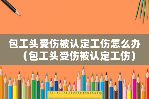 包工頭受傷被認定工傷怎么辦（包工頭受傷被認定工傷）